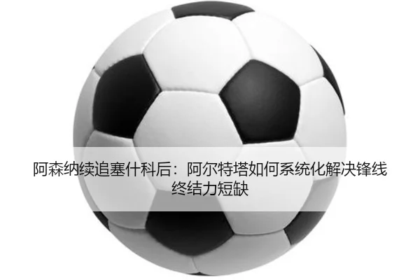 阿森纳续追塞什科后：阿尔特塔如何系统化解决锋线终结力短缺