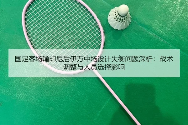 国足客场输印尼后伊万中场设计失衡问题深析：战术调整与人员选择影响