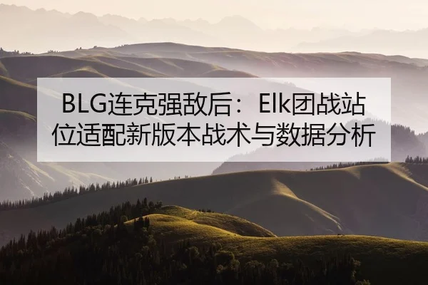 BLG连克强敌后：Elk团战站位适配新版本战术与数据分析